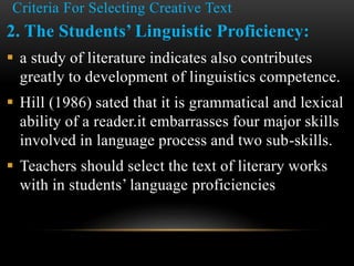Criteria For Selecting Creative Text
2. The Students’ Linguistic Proficiency:
 a study of literature indicates also contributes
greatly to development of linguistics competence.
 Hill (1986) sated that it is grammatical and lexical
ability of a reader.it embarrasses four major skills
involved in language process and two sub-skills.
 Teachers should select the text of literary works
with in students’ language proficiencies
 