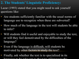 2. The Students’ Linguistic Proficiency:
Lazar (1993) stated that you might need to ask yourself
questions like:
• Are students sufficiently familiar with the usual norms of
language use to recognize when these are subverted?
• How much of the language in the text will students be able
to infer?
• Will students find it useful and enjoyable to study the text,
or will they feel demotivated by the difficulties of the
language?
• Even if the language is difficult, will students be
motivated by other factors to study the text?
• Finally, ask whether the text is to specialized in its
 