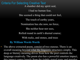Criteria For Selecting Creative Text
A slumber did my spirit seal,
I had no human fear,
She seemed a thing that could not feel,
The touch of earthy years,
Nomination has she now, no force,
She neither hear nor sees,
Rolled round in earth’s diurnal course;
With rocks, and stones, and trees
By William Words Worth
• The above extracted poem, consist of two stanzas. There is an
overall meaning beyond what the linguistic structures simply. This
deep or literary meaning drives from how the poet controls the
language creatively. The poem also has a powerful emotion impact,
 