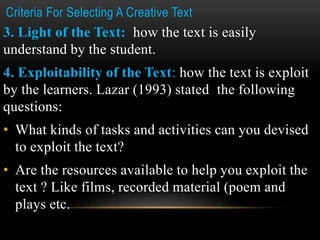 Criteria For Selecting A Creative Text
3. Light of the Text: how the text is easily
understand by the student.
4. Exploitability of the Text: how the text is exploit
by the learners. Lazar (1993) stated the following
questions:
• What kinds of tasks and activities can you devised
to exploit the text?
• Are the resources available to help you exploit the
text ? Like films, recorded material (poem and
plays etc.
 