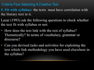 Criteria Fore Selecting A Creative Text
5. Fit with syllabus: the texts must have correlation with
the literary text in it.
Lazar (1993) ask the following questions to check whether
the text fit with syllabus or not:
• How does the text link with the rest of syllabus?
Thematically? In terms of vocabulary, grammar or
discourse?
• Can you devised tasks and activities for exploiting the
text which link methodology you have used elsewhere in
the syllabus?
 