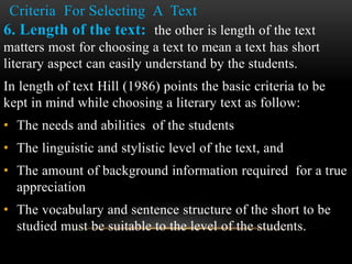 Criteria For Selecting A Text
6. Length of the text: the other is length of the text
matters most for choosing a text to mean a text has short
literary aspect can easily understand by the students.
In length of text Hill (1986) points the basic criteria to be
kept in mind while choosing a literary text as follow:
• The needs and abilities of the students
• The linguistic and stylistic level of the text, and
• The amount of background information required for a true
appreciation
• The vocabulary and sentence structure of the short to be
studied must be suitable to the level of the students.
 