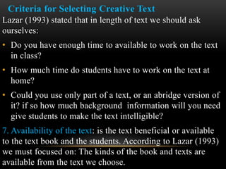 Criteria for Selecting Creative Text
Lazar (1993) stated that in length of text we should ask
ourselves:
• Do you have enough time to available to work on the text
in class?
• How much time do students have to work on the text at
home?
• Could you use only part of a text, or an abridge version of
it? if so how much background information will you need
give students to make the text intelligible?
7. Availability of the text: is the text beneficial or available
to the text book and the students. According to Lazar (1993)
we must focused on: The kinds of the book and texts are
available from the text we choose.
 
