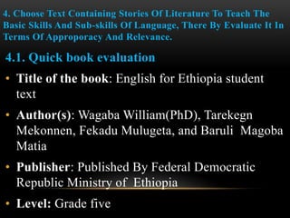 4. Choose Text Containing Stories Of Literature To Teach The
Basic Skills And Sub-skills Of Language, There By Evaluate It In
Terms Of Approporacy And Relevance.
4.1. Quick book evaluation
• Title of the book: English for Ethiopia student
text
• Author(s): Wagaba William(PhD), Tarekegn
Mekonnen, Fekadu Mulugeta, and Baruli Magoba
Matia
• Publisher: Published By Federal Democratic
Republic Ministry of Ethiopia
• Level: Grade five
 