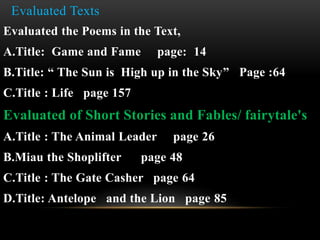 Evaluated Texts
Evaluated the Poems in the Text,
A.Title: Game and Fame page: 14
B.Title: “ The Sun is High up in the Sky” Page :64
C.Title : Life page 157
Evaluated of Short Stories and Fables/ fairytale's
A.Title : The Animal Leader page 26
B.Miau the Shoplifter page 48
C.Title : The Gate Casher page 64
D.Title: Antelope and the Lion page 85
 
