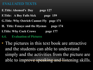 EVALUATED TEXTS
E.Title: Ahemed’s Day page 127
F.Title: A Boy Falls Sick page 159
G.Title: Why Ostrich Cannot Fly page 171
H. Title: Fenaye and the Hyenas page 174
I.Title: Why Cock Crows page 177
4.4. Evaluation of Pictures
• The pictures in this text book are attractive
and the students can able to understand
simply and the activities from the picture are
able to improve speaking and listening skills.
 