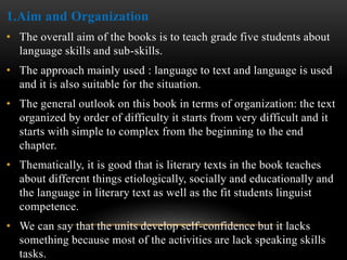 1.Aim and Organization
• The overall aim of the books is to teach grade five students about
language skills and sub-skills.
• The approach mainly used : language to text and language is used
and it is also suitable for the situation.
• The general outlook on this book in terms of organization: the text
organized by order of difficulty it starts from very difficult and it
starts with simple to complex from the beginning to the end
chapter.
• Thematically, it is good that is literary texts in the book teaches
about different things etiologically, socially and educationally and
the language in literary text as well as the fit students linguist
competence.
• We can say that the units develop self-confidence but it lacks
something because most of the activities are lack speaking skills
tasks.
 