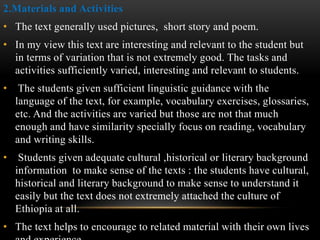 2.Materials and Activities
• The text generally used pictures, short story and poem.
• In my view this text are interesting and relevant to the student but
in terms of variation that is not extremely good. The tasks and
activities sufficiently varied, interesting and relevant to students.
• The students given sufficient linguistic guidance with the
language of the text, for example, vocabulary exercises, glossaries,
etc. And the activities are varied but those are not that much
enough and have similarity specially focus on reading, vocabulary
and writing skills.
• Students given adequate cultural ,historical or literary background
information to make sense of the texts : the students have cultural,
historical and literary background to make sense to understand it
easily but the text does not extremely attached the culture of
Ethiopia at all.
• The text helps to encourage to related material with their own lives
 