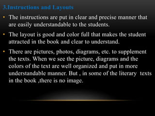 3.Instructions and Layouts
• The instructions are put in clear and precise manner that
are easily understandable to the students.
• The layout is good and color full that makes the student
attracted in the book and clear to understand.
• There are pictures, photos, diagrams, etc. to supplement
the texts. When we see the picture, diagrams and the
colors of the text are well organized and put in more
understandable manner. But , in some of the literary texts
in the book ,there is no image.
 