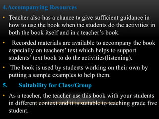 4.Accompanying Resources
• Teacher also has a chance to give sufficient guidance in
how to use the book when the students do the activities in
both the book itself and in a teacher’s book.
• Recorded materials are available to accompany the book
especially on teachers’ text which helps to support
students’ text book to do the activities(listening).
• The book is used by students working on their own by
putting a sample examples to help them.
5. Suitability for Class/Group
• As a teacher, the teacher use this book with your students
in different context and it is suitable to teaching grade five
student.
 