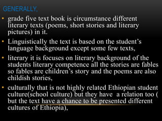 GENERALLY,
• grade five text book is circumstance different
literary texts (poems, short stories and literary
pictures) in it.
• Linguistically the text is based on the student’s
language background except some few texts,
• literary it is focuses on literary background of the
students literary competence all the stories are fables
so fables are children’s story and the poems are also
childish stories,
• culturally that is not highly related Ethiopian student
culture(school culture) but they have a relation too (
but the text have a chance to be presented different
cultures of Ethiopia),
 