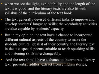 • when we see the light, exploitability and the length of the
text it is good and the literary texts are also fit with
syllabus of the curriculum of the text book.
• The text generally devised different tasks to improve and
develop students’ language skills; the vocabulary activities
are also capable by students’ capacity.
• But in my opinion the text have a chance to incorporate
different cultural aspects of the country to make the
students cultural idealist of their country, the literary text
in the text special poems suitable to teach speaking skills
and listening skills interchangeably.
• And the text should have a chance to incorporate literary
text (proverbs, riddles, extract from children stories,
 