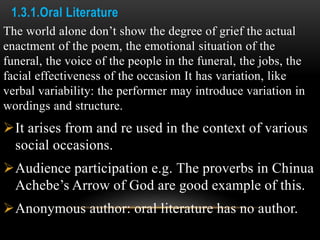 1.3.1.Oral Literature
The world alone don’t show the degree of grief the actual
enactment of the poem, the emotional situation of the
funeral, the voice of the people in the funeral, the jobs, the
facial effectiveness of the occasion It has variation, like
verbal variability: the performer may introduce variation in
wordings and structure.
It arises from and re used in the context of various
social occasions.
Audience participation e.g. The proverbs in Chinua
Achebe’s Arrow of God are good example of this.
Anonymous author: oral literature has no author.
 
