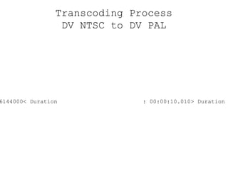 Transcoding Process DV NTSC to DV PAL < File size  : 36000000> File size  : 36144000< Duration  : 00:00:10.010> Duration  : 00:00:10.040< Height  : 480> Height  : 576< Pixel aspect ratio  : 0.889> Pixel aspect ratio  : 1.067< Frame rate  : 29.970> Frame rate  : 25.000< Frame count  : 300> Frame count  : 251< Chroma subsampling  : 4:1:1> Chroma subsampling  : 4:2:0 