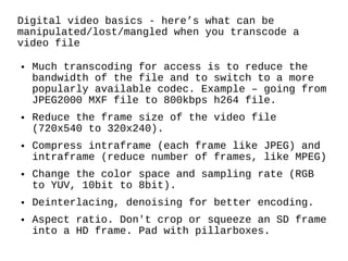 Digital video basics - here’s what can be manipulated/lost/mangled when you transcode a video file Much transcoding for access is to reduce the bandwidth of the file and to switch to a more popularly available codec. Example – going from JPEG2000 MXF file to 800kbps h264 file. Reduce the frame size of the video file (720x540 to 320x240). Compress intraframe (each frame like JPEG) and intraframe (reduce number of frames, like MPEG) Change the color space and sampling rate (RGB to YUV, 10bit to 8bit). Deinterlacing, denoising for better encoding. Aspect ratio. Don't crop or squeeze an SD frame into a HD frame. Pad with pillarboxes. 