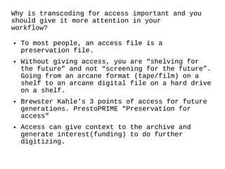 Why is transcoding for access important and you should give it more attention in your workflow? To most people, an access file is a preservation file.  Without giving access, you are “shelving for the future” and not “screening for the future”. Going from an arcane format (tape/film) on a shelf to an arcane digital file on a hard drive on a shelf. Brewster Kahle's 3 points of access for future generations. PrestoPRIME “Preservation for access” Access can give context to the archive and generate interest(funding) to do further digitizing. 