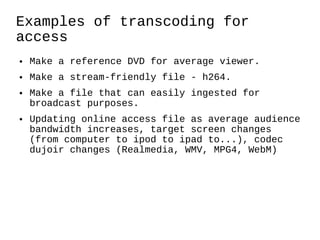 Examples of transcoding for access Make a reference DVD for average viewer. Make a stream-friendly file - h264. Make a file that can easily ingested for broadcast purposes. Updating online access file as average audience bandwidth increases, target screen changes (from computer to ipod to ipad to...), codec dujoir changes (Realmedia, WMV, MPG4, WebM)  