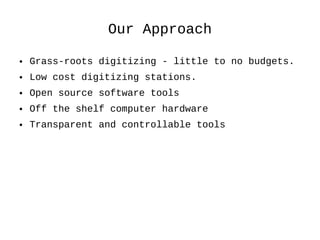 Our Approach Grass-roots digitizing - little to no budgets. Low cost digitizing stations. Open source software tools Off the shelf computer hardware Transparent and controllable tools 