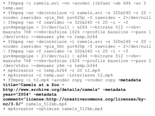 •  ffmpeg -i camels.avi -vn -acodec libfaac -ab 64k -ac 2 temp.aac •  ffmpeg -an -deinterlace -i camels.avi -s 320x240 -r 20 -vcodec rawvideo -pix_fmt yuv420p -f rawvideo - 2>/dev/null | ffmpeg -an -f rawvideo -s 320x240 -r 20 -i - -f yuv4mpegpipe - 2>/dev/null | x264 --bitrate 512 --vbv-maxrate 768 --vbv-bufsize 1024 --profile baseline --pass 1 /dev/stdin --demuxer y4m -o temp.h264 •  ffmpeg -an -deinterlace -i camels.avi -s 320x240 -r 20 -vcodec rawvideo -pix_fmt yuv420p -f rawvideo - 2>/dev/null | ffmpeg -an -f rawvideo -s 320x240 -r 20 -i - -f yuv4mpegpipe - 2>/dev/null | x264 --bitrate 512 --vbv-maxrate 768 --vbv-bufsize 1024 --profile baseline --pass 2 /dev/stdin --demuxer y4m -o temp.h264 •  mp4creator -c temp.h264 -r 20 t2.mp4 •  mp4creator -c temp.aac -interleave t2.mp4 •  ffmpeg -i t2.mp4 -acodec copy -vcodec copy  -metadata title="Camels at a Zoo - http://www.archive.org/details/camels" -metadata year="2004" -metadata comment="license:http://creativecommons.org/licenses/by-nc/3.0/"  camels_512kb.mp4 •  mp4creator -optimize camels_512kb.mp4 