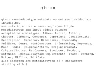 qtmux qtmux --metadatatype metadata -o out.mov inVideo.mov inAudio.mov use -siv to activate save-in-placemultiple metadatatypes and input videos welcome accepted metadatatypes: Album, Artist, Author, Chapter, Comment, Composer, Copyright, CreationDate, Description, Director, Disclaimer, EncodedBy, FullName, Genre, HostComputer, Information, Keywords, Make, Model, OriginalArtist, OriginalFormat, OriginalSource, Performers, Producer, Product, Software, SpecialPlaybackRequirements, Track, Warning, Writer, URLLink, EditDate also accepted are metadatatypes of 4 characters starting with @ 