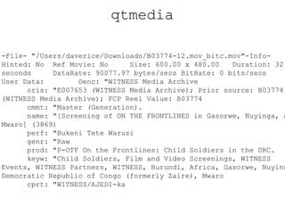 qtmedia -File- "/Users/daverice/Downloads/B03774-12.mov_bitc.mov"-Info- Hinted: No Ref Movie: No Size: 600.00 x 480.00 Duration: 32.00 seconds DataRate: 90077.97 bytes/secs BitRate: 0 bits/secs User Data: ©enc: "WITNESS Media Archive oris: "E007653 (WITNESS Media Archive); Prior source: B03774 (WITNESS Media Archive); FCP Reel Value: B03774 cmmt: "Master (Generation). name: "[Screening of ON THE FRONTLINES in Gasorwe, Nuyinga, and Mwaro] (3869) perf: "Bukeni Tete Waruzi genr: "Raw prod: "P-OTF On the Frontlines: Child Soldiers in the DRC. keyw: "Child Soldiers, Film and Video Screenings, WITNESS Events, WITNESS Partners, WITNESS, Burundi, Africa, Gasorwe, Nuyinga, Democratic Republic of Congo (formerly Zaire), Mwaro cprt: "WITNESS/AJEDI-ka 