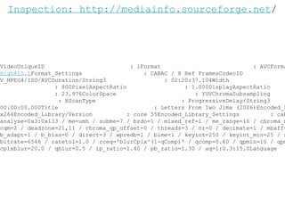 VideoUniqueID  : 1Format  : AVCFormat_Profile  :  [email_address] Format_Settings  : CABAC / 8 Ref FramesCodecID  : V_MPEG4/ISO/AVCDuration/String3  : 02:20:37.104Width  : 1920Height  : 800PixelAspectRatio  : 1.000DisplayAspectRatio  : 2.400FrameRate  : 23.976ColorSpace  : YUVChromaSubsampling  : 4:2:0BitDepth  : 8ScanType  : ProgressiveDelay/String3  : 00:00:00.000Title  : Letters From Iwo Jima (2006)Encoded_Library/Name  : x264Encoded_Library/Version  : core 55Encoded_Library_Settings  : cabac=1 / ref=5 / deblock=1:-6:-6 / analyse=0x3:0x133 / me=umh / subme=7 / brdo=1 / mixed_ref=1 / me_range=16 / chroma_me=1 / trellis=1 / 8x8dct=1 / cqm=2 / deadzone=21,11 / chroma_qp_offset=0 / threads=3 / nr=0 / decimate=1 / mbaff=0 / bframes=3 / b_pyramid=1 / b_adapt=1 / b_bias=0 / direct=3 / wpredb=1 / bime=1 / keyint=250 / keyint_min=25 / scenecut=40(pre) / rc=2pass / bitrate=6546 / ratetol=1.0 / rceq='blurCplx^(1-qComp)' / qcomp=0.60 / qpmin=10 / qpmax=51 / qpstep=4 / cplxblur=20.0 / qblur=0.5 / ip_ratio=1.40 / pb_ratio=1.30 / aq=1:0.3:15.0Language  : en Inspection: http://mediainfo.sourceforge.net / 