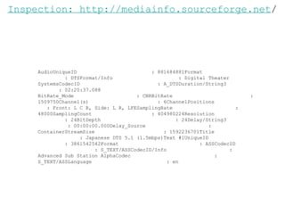 AudioUniqueID  : 881684881Format  : DTSFormat/Info  : Digital Theater SystemsCodecID  : A_DTSDuration/String3  : 02:20:37.088 BitRate_Mode  : CBRBitRate  : 1509750Channel(s)  : 6ChannelPositions  : Front: L C R, Side: L R, LFESamplingRate  : 48000SamplingCount  : 404980224Resolution  : 24BitDepth  : 24Delay/String3  : 00:00:00.000Delay_Source  : ContainerStreamSize  : 1592236701Title  : Japanese DTS 5.1 (1.5mbps)Text #1UniqueID  : 3861542542Format  : ASSCodecID  : S_TEXT/ASSCodecID/Info  : Advanced Sub Station AlphaCodec  : S_TEXT/ASSLanguage  : en Inspection: http://mediainfo.sourceforge.net / 