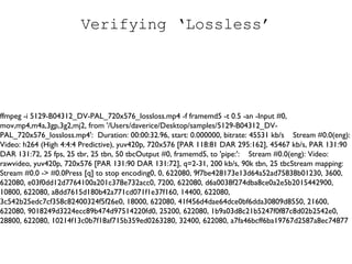 Verifying ‘Lossless’ ffmpeg -i 5129-B04312_DV-PAL_720x576_lossloss.mp4 -f framemd5 -t 0.5 -an -Input #0, mov,mp4,m4a,3gp,3g2,mj2, from '/Users/daverice/Desktop/samples/5129-B04312_DV-PAL_720x576_lossloss.mp4':  Duration: 00:00:32.96, start: 0.000000, bitrate: 45531 kb/s  Stream #0.0(eng): Video: h264 (High 4:4:4 Predictive), yuv420p, 720x576 [PAR 118:81 DAR 295:162], 45467 kb/s, PAR 131:90 DAR 131:72, 25 fps, 25 tbr, 25 tbn, 50 tbcOutput #0, framemd5, to 'pipe:':  Stream #0.0(eng): Video: rawvideo, yuv420p, 720x576 [PAR 131:90 DAR 131:72], q=2-31, 200 kb/s, 90k tbn, 25 tbcStream mapping:  Stream #0.0 -> #0.0Press [q] to stop encoding0, 0, 622080, 9f7be428173e13d64a52ad75838b01230, 3600, 622080, e03f0dd12d7764100a201c378e732acc0, 7200, 622080, d6a0038f274dba8ce0a2e5b2015442900, 10800, 622080, a8dd7615d180b42a771cd071f1e37f160, 14400, 622080, 3c542b25edc7cf358c82400324f5f26e0, 18000, 622080, 41f456d4dae64dce0bf6dda30809d8550, 21600, 622080, 9018249d3224ecc89b474d97514220fd0, 25200, 622080, 1b9a03d8c21b5247f0f87c8d02b2542e0, 28800, 622080, 10214f13c0b7f18af715b359ed0263280, 32400, 622080, a7fa46bcff6ba19767d2587a8ec74877 