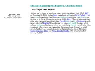 http://en.wikipedia.org/wiki/Execution_of_Saddam_Hussein Time and place of execution Saddam was executed by hanging at approximately 06:00 local time (03:00  GMT ) on December 30, 2006, the day  Sunni  Iraqis begin ce leb rating  Eid ul-Adha . [4][5][6]  Report s con flict as to the exact time of t he executio n, with some  so urc es  rep ort ing the time as 06:00, 06:05, or some, as late as 06:10. [4][6][7]  The execution took place at the joint Iraqi-American military base  Camp Ju sti ce ,  lo cat ed  in  Kazimain , a north-eastern suburb of  Baghdad . Camp Justice was previo usly used by  Saddam as his military i ntellige nce headquarters, then known as Camp  Banzai , where Iraqi civilians were taken to be tortured and executed on the same gallows. Contrary to initial reports, Saddam was executed alone, not at the same time as his co-defendants  Barzan Ibrahim al-Tikriti  and  Awad Hamed al-Bandar , who were executed on January 15, 2007. 