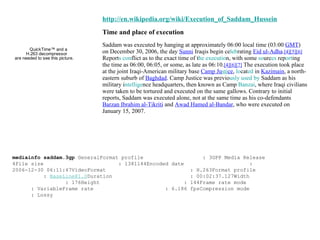 http://en.wikipedia.org/wiki/Execution_of_Saddam_Hussein Time and place of execution Saddam was executed by hanging at approximately 06:00 local time (03:00  GMT ) on December 30, 2006, the day  Sunni  Iraqis begin ce leb rating  Eid ul-Adha . [4][5][6]  Report s con flict as to the exact time of t he executio n, with some  so urc es  rep ort ing the time as 06:00, 06:05, or some, as late as 06:10. [4][6][7]  The execution took place at the joint Iraqi-American military base  Camp Ju sti ce ,  lo cat ed  in  Kazimain , a north-eastern suburb of  Baghdad . Camp Justice was previo usly used by  Saddam as his military i ntellige nce headquarters, then known as Camp  Banzai , where Iraqi civilians were taken to be tortured and executed on the same gallows. Contrary to initial reports, Saddam was executed alone, not at the same time as his co-defendants  Barzan Ibrahim al-Tikriti  and  Awad Hamed al-Bandar , who were executed on January 15, 2007. mediainfo saddam.3gp  GeneralFormat profile  : 3GPP Media Release 4File size  : 1381144Encoded date  : 2006-12-30 06:11:47VideoFormat  : H.263Format profile  :  [email_address] Duration  : 00:02:37.127Width  : 176Height  : 144Frame rate mode  : VariableFrame rate  : 6.186 fpsCompression mode  : Lossy 