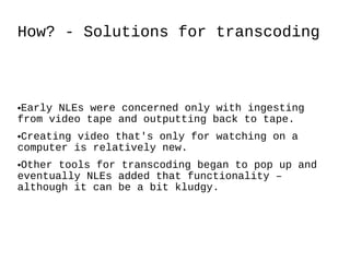 How? - Solutions for transcoding Early NLEs were concerned only with ingesting from video tape and outputting back to tape. Creating video that's only for watching on a computer is relatively new. Other tools for transcoding began to pop up and eventually NLEs added that functionality – although it can be a bit kludgy. 