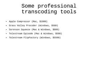 Some professional transcoding tools Apple Compressor (Mac, $1000) Grass Valley Procoder (Windows, $500) Sorenson Squeeze (Mac & Windows, $800) Telestream Episode (Mac & Windows, $500) Telestream FlipFactory (Windows, $5500)  