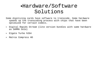 Hardware/Software Solutions Some digitizing cards have software to transcode. Some hardware speeds up the transcoding process with chips that have been optimized for certain codecs. Digital Rapids Stream (lite version bundles with same hardware as SAMMA Solo) Elgato Turbo h264 Matrox Compress HD  