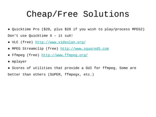 Cheap/Free Solutions ●  Quicktime Pro ($20, plus $20 if you wish to play/process MPEG2)  Don't use Quicktime X – it suX! ●  VLC (free)  http://www.videolan.org/ ●  MPEG Streamclip (free)  http://www.squared5.com   ●  Ffmpeg (free)  http://www.ffmpeg.org/ ●  mplayer ●  Scores of utilities that provide a GUI for ffmpeg. Some are  better than others (SUPER, ffmpegx, etc.) 