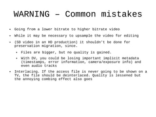 WARNING – Common mistakes Going from a lower bitrate to higher bitrate video While it may be necessary to upsample the video for editing  (SD video in an HD production) it shouldn't be done for preservation migration, since. Files are bigger, but no quality is gained. With DV, you could be losing important implicit metadata (timestamps, error information, camera/exposure info) and even audio tracks Interlacing. If the access file is never going to be shown on a TV, the file should be deinterlaced. Quality is lessened but the annoying combing effect also goes  