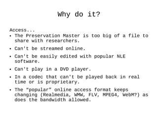 Why do it? Access...  The Preservation Master is too big of a file to share with researchers.  Can't be streamed online. Can't be easily edited with popular NLE software.  Can't play in a DVD player. In a codec that can't be played back in real time or is proprietary. The “popular” online access format keeps changing (Realmedia, WMW, FLV, MPEG4, WebM?) as does the bandwidth allowed. 