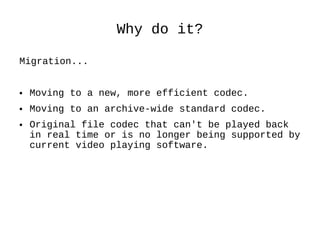 Why do it? Migration... Moving to a new, more efficient codec. Moving to an archive-wide standard codec. Original file codec that can't be played back in real time or is no longer being supported by current video playing software. 