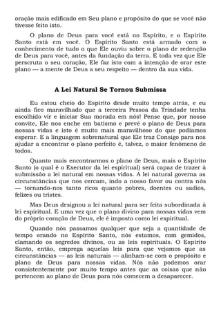 oração mais edificado em Seu plano e propósito do que se você não
tivesse feito isto.
O plano de Deus para você está no Espírito, e o Espírito
Santo está em você. O Espírito Santo está armado com o
conhecimento de tudo o que Ele ouviu sobre o plano de redenção
de Deus para você, antes da fundação da terra. E toda vez que Ele
perscruta o seu coração, Ele faz isto com a intenção de orar este
plano — a mente de Deus a seu respeito — dentro da sua vida.
A Lei Natural Se Tornou Submissa
Eu estou cheio do Espírito desde muito tempo atrás, e eu
ainda fico maravilhado que a terceira Pessoa da Trindade tenha
escolhido vir e iniciar Sua morada em nós! Pense que, por nosso
convite, Ele nos enche em batismo e prevê o plano de Deus para
nossas vidas e isto é muito mais maravilhoso do que podíamos
esperar. E a linguagem sobrenatural que Ele traz Consigo para nos
ajudar a encontrar o plano perfeito é, talvez, o maior fenômeno de
todos.
Quanto mais encontrarmos o plano de Deus, mais o Espírito
Santo (o qual é o Executor da lei espiritual) será capaz de trazer à
submissão a lei natural em nossas vidas. A lei natural governa as
circunstâncias que nos cercam, indo a nosso favor ou contra nós
— tornando-nos tanto ricos quanto pobres, doentes ou sadios,
felizes ou tristes.
Mas Deus designou a lei natural para ser feita subordinada à
lei espiritual. E uma vez que o plano divino para nossas vidas vem
do próprio coração de Deus, ele é imposto como lei espiritual.
Quando nós passamos qualquer que seja a quantidade de
tempo orando no Espírito Santo, nós estamos, com gemidos,
clamando os segredos divinos, ou as leis espirituais. O Espírito
Santo, então, emprega aquelas leis para que vejamos que as
circunstâncias — as leis naturais — alinham-se com o propósito e
plano de Deus para nossas vidas. Nós não podemos orar
consistentemente por muito tempo antes que as coisas que não
pertencem ao plano de Deus para nós comecem a desaparecer.
 