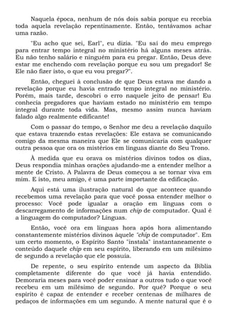 Naquela época, nenhum de nós dois sabia porque eu recebia
toda aquela revelação repentinamente. Então, tentávamos achar
uma razão.
"Eu acho que sei, Earl", eu dizia. "Eu saí do meu emprego
para entrar tempo integral no ministério há alguns meses atrás.
Eu não tenho salário e ninguém para eu pregar. Então, Deus deve
estar me enchendo com revelação porque eu sou um pregador! Se
Ele não fizer isto, o que eu vou pregar?".
Então, cheguei à conclusão de que Deus estava me dando a
revelação porque eu havia entrado tempo integral no ministério.
Porém, mais tarde, descobri o erro naquele jeito de pensar! Eu
conhecia pregadores que haviam estado no ministério em tempo
integral durante toda vida. Mas, mesmo assim nunca haviam
falado algo realmente edificante!
Com o passar do tempo, o Senhor me deu a revelação daquilo
que estava trazendo estas revelações: Ele estava se comunicando
comigo da mesma maneira que Ele se comunicaria com qualquer
outra pessoa que ora os mistérios em línguas diante do Seu Trono.
À medida que eu orava os mistérios divinos todos os dias,
Deus respondia minhas orações ajudando-me a entender melhor a
mente de Cristo. A Palavra de Deus começou a se tornar viva em
mim. E isto, meu amigo, é uma parte importante da edificação.
Aqui está uma ilustração natural do que acontece quando
recebemos uma revelação para que você possa entender melhor o
processo: Você pode igualar a oração em línguas com o
descarregamento de informações num chip de computador. Qual é
a linguagem do computador? Línguas.
Então, você ora em línguas hora após hora alimentando
constantemente mistérios divinos àquele "chip de computador". Em
um certo momento, o Espírito Santo "instala" instantaneamente o
conteúdo daquele chip em seu espírito, liberando em um milésimo
de segundo a revelação que ele possuía.
De repente, o seu espírito entende um aspecto da Bíblia
completamente diferente do que você já havia entendido.
Demoraria meses para você poder ensinar a outros tudo o que você
recebeu em um milésimo de segundo. Por quê? Porque o seu
espírito é capaz de entender e receber centenas de milhares de
pedaços de informações em um segundo. A mente natural que é o
 