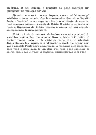 problema. O seu cérebro é limitado; só pode assimilar um
"parágrafo" de revelação por vez.
Quanto mais você ora em línguas, mais você "descarrega"
mistérios divinos naquele chip de computador. Quando o Espírito
Santo o "instala" no seu espírito e libera a revelação, de repente,
você começa a entender a mente de Cristo. O mistério de Cristo em
você, a Esperança da Glória, começa a nascer em seu espírito,
acompanhado de uma grande fé.
Então, a fonte de revelação de Paulo e a maneira pela qual ele
a recebia estão ambas reveladas no livro de Primeira Coríntios: O
Espírito Santo revelou a ele mistérios escondidos de sabedoria
divina através das línguas para edificação pessoal. E o mesmo dom
que o apóstolo Paulo usou para receber a revelação está disponível
para você e para mim. E um dom que você pode exercitar de
acordo com a sua vontade, a propósito, apenas porque você quer!
 