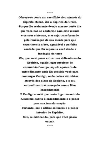 * * *
Ofereça-se como um sacrifício vivo através do
Espírito eterno, diz o Espírito da Graça.
Porque Eu realmente desejo mesmo neste dia
que você não se conforme com este mundo
e os seus sistemas, mas seja transformado
pela renovação de sua mente para que
experimente a boa, agradável e perfeita
vontade que Eu separei a você desde a
fundação da terra
Oh, que você possa entrar nas delicadezas do
Espírito, aquele lugar precioso de
comunhão Comigo, aquele aposento de
entendimento onde Eu convido você para
comungar Comigo, onde coisas são vistas
através dos olhos do Espírito, e o seu
entendimento é carregado com o Meu
entendimento
E Eu digo a você que neste lugar secreto do
Altíssimo habita o entendimento e o poder
para sua transformação.
Portanto, ore e utilize as forças e o poder
interior do Espírito,
Ore, se edificando, para que você possa
entrar.
* * *
 