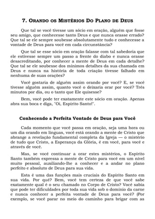 7. ORANDO OS MISTÉRIOS DO PLANO DE DEUS
Que tal se você tivesse um sócio em oração, alguém que fosse
seu amigo, que conhecesse tanto Deus e que nunca orasse errado?
Que tal se ele sempre soubesse absolutamente tudo e conhecesse a
vontade de Deus para você em cada circunstância?
Que tal se esse sócio em oração falasse com tal sabedoria que
ele estivesse sempre um passo a frente do diabo e nunca orasse
desacreditando, por conhecer a mente de Deus em cada detalhe?
Que tal se ele soubesse dos mínimos detalhes da sua chamada em
Deus e nunca na história de toda criação tivesse falhado em
nenhuma de suas orações?
Você gostaria de alguém assim orando por você? E, se você
tivesse alguém assim, quanto você o deixaria orar por você? Três
minutos por dia, ou o tanto que Ele quisesse?
Bem, você pode ter exatamente este sócio em oração. Apenas
abra sua boca e diga, "Oi, Espírito Santo!".
Conhecendo a Perfeita Vontade de Deus para Você
Cada momento que você passa em oração, seja uma hora ou
um dia orando em línguas, você está orando a mente de Cristo que
abrange a revelação fundamental completa da Igreja — o mistério
de tudo que Cristo, a Esperança da Glória, é em você, para você e
através de você.
Mas, se você continuar a orar estes mistérios, o Espírito
Santo também expressa a mente de Cristo para você em um nível
muito pessoal, auxiliando-lhe a conhecer e a andar no plano
perfeito e absoluto de Deus para sua vida.
Esta é uma das funções mais cruciais do Espírito Santo em
sua vida. Por quê? Bem, você tem certeza de que você sabe
exatamente qual é o seu chamado no Corpo de Cristo? Você sabia
que pode ter dificuldades por toda sua vida sob o domínio da carne
e nunca conhecer a perfeita vontade de Deus para você? (Por
exemplo, se você parar no meio do caminho para brigar com as
 