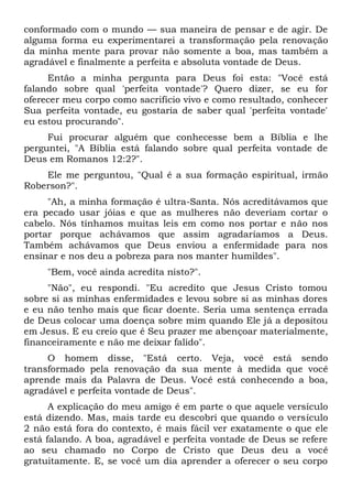 conformado com o mundo — sua maneira de pensar e de agir. De
alguma forma eu experimentarei a transformação pela renovação
da minha mente para provar não somente a boa, mas também a
agradável e finalmente a perfeita e absoluta vontade de Deus.
Então a minha pergunta para Deus foi esta: "Você está
falando sobre qual 'perfeita vontade'? Quero dizer, se eu for
oferecer meu corpo como sacrifício vivo e como resultado, conhecer
Sua perfeita vontade, eu gostaria de saber qual 'perfeita vontade'
eu estou procurando".
Fui procurar alguém que conhecesse bem a Bíblia e lhe
perguntei, "A Bíblia está falando sobre qual perfeita vontade de
Deus em Romanos 12:2?".
Ele me perguntou, "Qual é a sua formação espiritual, irmão
Roberson?".
"Ah, a minha formação é ultra-Santa. Nós acreditávamos que
era pecado usar jóias e que as mulheres não deveriam cortar o
cabelo. Nós tínhamos muitas leis em como nos portar e não nos
portar porque achávamos que assim agradaríamos a Deus.
Também achávamos que Deus enviou a enfermidade para nos
ensinar e nos deu a pobreza para nos manter humildes".
"Bem, você ainda acredita nisto?".
"Não", eu respondi. "Eu acredito que Jesus Cristo tomou
sobre si as minhas enfermidades e levou sobre si as minhas dores
e eu não tenho mais que ficar doente. Seria uma sentença errada
de Deus colocar uma doença sobre mim quando Ele já a depositou
em Jesus. E eu creio que é Seu prazer me abençoar materialmente,
financeiramente e não me deixar falido".
O homem disse, "Está certo. Veja, você está sendo
transformado pela renovação da sua mente à medida que você
aprende mais da Palavra de Deus. Você está conhecendo a boa,
agradável e perfeita vontade de Deus".
A explicação do meu amigo é em parte o que aquele versículo
está dizendo. Mas, mais tarde eu descobri que quando o versículo
2 não está fora do contexto, é mais fácil ver exatamente o que ele
está falando. A boa, agradável e perfeita vontade de Deus se refere
ao seu chamado no Corpo de Cristo que Deus deu a você
gratuitamente. E, se você um dia aprender a oferecer o seu corpo
 