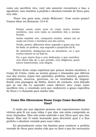 como um sacrifício vivo, você não somente encontrará a boa, a
agradável, mas também a perfeita e absoluta vontade de Deus para
sua vida.
"Prove isto para mim, irmão Roberson". Com muito prazer!
Vamos olhar em Romanos 12:4-8:
Porque assim como num só corpo temos muitos
membros, mas nem todos os membros têm a mesma
função,
Assim também nós, conquanto muitos, somos um só
corpo em Cristo e membros uns dos outros,
Tendo, porém, diferentes dons segundo a graça que nos
foi dada: se profecia, seja segundo a proporção da fé;
Se ministério, dediquemo-nos ao ministério; ou o que
ensina esmere-se no fazê-lo;
Ou o que exorta faça-o com dedicação; o que contribui,
com libera lida de; o que preside, com diligência; quem
exerce misericórdia, com alegria.
Dentro deste corpo espiritual que possui muitos membros, o
Corpo de Cristo, estão as muitas graças e chamados que diferem
uns dos outros, sejam eles apóstolos, profetas, mestres, pastores,
evangelistas, socorros, governos, ou as variedades de línguas.
Então esta passagem da Bíblia, dentro do contexto, está dizendo
que se um dia eu aprender como oferecer meu corpo como
sacrifício vivo, o resultado será que conhecerei a graça específica
de Deus e o chamado para minha vida.
Como Nós Oferecemos Nosso Corpo Como Sacrifício
Vivo?
A razão por que algumas pessoas não experimentam muitas
vitórias pela fé em suas vidas é que elas não estão cumprindo os
seus chamados. Elas não estão sabendo o que Deus quer que elas
façam. Elas não O estão buscando para descobrir qual é a Sua
perfeita e absoluta vontade para suas vidas.
Eu pessoalmente estou tão faminto para conhecer a perfeita
vontade de Deus para minha vida que eu farei o que for necessário
 