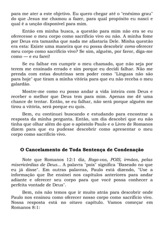 para me ater a este objetivo. Eu quero chegar até o "enésimo grau"
do que Jesus me chamou a fazer, para qual propósito eu nasci e
qual é a unção disponível para mim.
Então em minha busca, a questão para mim não era se eu
oferecesse o meu corpo como sacrifício vivo ou não. A minha fome
por Deus era tamanha que nada me afastaria Dele. Minha questão
era esta: Existe uma maneira que eu possa descobrir como oferecer
meu corpo como sacrifício vivo? Se sim, alguém, por favor, diga-me
como — e eu farei!
Se eu falhar em cumprir o meu chamado, que não seja por
terem me ensinado errado e sim porque eu decidi falhar. Não me
prenda com estas doutrinas sem poder como "Línguas não são
para hoje" que tiram a minha vitória para que eu não receba o meu
galardão.
Mostre-me como eu posso andar a vida inteira com Deus e
receber o melhor que Deus tem para mim. Apenas me dê uma
chance de tentar. Então, se eu falhar, não será porque alguém me
tirou a vitória, será porque eu quis.
Bem, eu continuei buscando e estudando para encontrar a
resposta da minha pergunta. Então, um dia descobri que eu não
tinha que olhar além do que o apóstolo Paulo e o Livro de Romanos
dizem para que eu pudesse descobrir como apresentar o meu
corpo como sacrifício vivo.
O Cancelamento de Toda Sentença de Condenação
Note que Romanos 12:1 diz, Rogo-vos, POIS, irmãos, pelas
misericórdias de Deus... A palavra "pois" significa "Baseado no que
eu já disse". Em outras palavras, Paulo está dizendo, "Use a
informação que lhe ensinei nos capítulos anteriores para andar
adiante e oferecer seu corpo para que você possa conhecer a
perfeita vontade de Deus".
Bem, nós não temos que ir muito atrás para descobrir onde
Paulo nos ensinou como oferecer nosso corpo como sacrifício vivo.
Nossa resposta está no oitavo capítulo. Vamos começar em
Romanos 8:1:
 