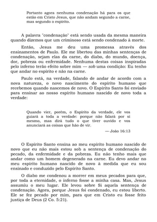Portanto agora nenhuma condenação há para os que
estão em Cristo Jesus, que não andam segundo a carne,
mas segundo o espírito.
A palavra "condenação" está sendo usada da mesma maneira
quando dizemos que um criminoso está sendo condenado à morte.
Então, Jesus me deu uma promessa através dos
ensinamentos de Paulo. Ele me libertou das minhas sentenças de
condenação, sejam elas da carne, do diabo, do mundo, doença,
dor, pobreza ou enfermidade. Nenhuma destas coisas inspiradas
pelo inferno terão efeito sobre mim — sob uma condição: Eu tenho
que andar no espírito e não na carne.
Paulo está, na verdade, falando de andar de acordo com a
nova natureza, o novo nascimento do espírito humano que
recebemos quando nascemos de novo. O Espírito Santo foi enviado
para ensinar ao nosso espírito humano nascido de novo toda a
verdade:
Quando vier, porém, o Espírito da verdade, ele vos
guiará a toda a verdade: porque não falará por si
mesmo, mas dirá tudo o que tiver ouvido e vos
anunciará as coisas que hão de vir.
— João 16:13
O Espírito Santo ensina ao meu espírito humano nascido de
novo que eu não mais estou sob a sentença de condenação do
pecado, da enfermidade e da pobreza. Eu não tenho mais que
andar como um homem degenerado na carne. Eu devo andar no
meu espírito humano nascido de novo à medida que eu sou
ensinado e conduzido pelo Espírito Santo.
O diabo me condenou a morrer em meus pecados para que,
por toda a eternidade, o inferno fosse a minha casa. Mas, Jesus
assumiu o meu lugar. Ele levou sobre Si aquela sentença de
condenação. Agora, porque Jesus foi condenado, eu estou liberto.
Ele se fez pecado por mim, para que em Cristo eu fosse feito
justiça de Deus (2 Co. 5:21).
 