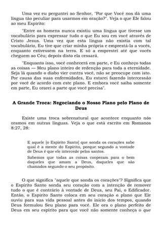 Uma vez eu perguntei ao Senhor, "Por que Você nos dá uma
língua tão peculiar para usarmos em oração?". Veja o que Ele falou
ao meu Espírito:
"Entre os homens nunca existiu uma língua que tivesse um
vocabulário para expressar tudo o que Eu sou em você através de
Cristo Jesus. Uma vez que esta língua não existia com tal
vocabulário, Eu tive que criar minha própria e emprestá-la a vocês,
enquanto estivessem na terra. E só a emprestei até que vocês
cheguem ao Céu; depois disto ela cessará.
"Enquanto isso, você conhecerá em parte, e Eu conheço todas
as coisas — Meu plano inteiro de redenção para toda a eternidade.
Seja lá quando o diabo vier contra você, não se preocupe com isto.
Por causa das suas enfermidades, Eu estarei fazendo intercessão
por você de acordo com este plano. E embora você saiba somente
em parte, Eu orarei a parte que você precisa".
A Grande Troca: Negociando o Nosso Plano pelo Plano de
Deus
Existe uma troca sobrenatural que acontece enquanto nós
oramos em outras línguas. Veja o que está escrito em Romanos
8:27, 28:
E aquele [o Espírito Santo] que sonda os corações sabe
qual é a mente do Espírito, porque segundo a vontade
de Deus é que ele intercede pelos santos.
Sabemos que todas as coisas cooperam para o bem
daqueles que amam a Deus, daqueles que são
chamados segundo o seu propósito.
O que significa "aquele que sonda os corações"? Significa que
o Espírito Santo sonda seu coração com a intenção de remover
tudo o que é contrário à vontade de Deus, seu Pai, o Edificador.
Então, o Espírito Santo coloca em seu coração o plano que Ele
ouviu para sua vida pessoal antes do início dos tempos, quando
Deus formulou Seu plano para você. Ele ora o plano perfeito de
Deus em seu espírito para que você não somente conheça o que
 