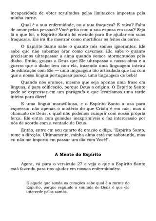 incapacidade de obter resultados pelas limitações impostas pela
minha carne.
Qual é a sua enfermidade, ou a sua fraqueza? É raiva? Falta
de amor pelas pessoas? Você grita com a sua esposa em casa? Seja
lá o que for, o Espírito Santo foi enviado para lhe ajudar em suas
fraquezas. Ele irá lhe mostrar como mortificar os feitos da carne.
O Espírito Santo sabe o quanto nós somos ignorantes. Ele
sabe que não sabemos orar como devemos. Ele sabe o quanto
precisamos ultrapassar a alma quando somos atormentados pelo
diabo. Então, graças a Deus que Ele ultrapassa a nossa alma e a
guerra que o diabo tem com ela, trazendo uma linguagem inteira
de edificação com Ele — uma linguagem tão articulada que faz com
que a nossa língua portuguesa pareça uma linguagem de bebê!
Quando nós oramos, mesmo que seja apenas uma frase em
línguas, é para edificação, porque Deus a origina. O Espírito Santo
pode se expressar em um parágrafo o que levaríamos uma tarde
inteira para dizer!
E uma língua maravilhosa, e o Espírito Santo a usa para
expressar não apenas o mistério do que Cristo é em nós, mas o
chamado de Deus, o qual não podemos cumprir com nossa própria
força. Ele entra com gemidos inexprimíveis e faz intercessão por
nós de acordo com a vontade de Deus.
Então, entre em seu quarto de oração e diga, "Espírito Santo,
tome a direção. Ultimamente, minha alma está me sabotando, mas
eu não me importo em passar um dia com Você!".
A Mente do Espírito
Agora, vá para o versículo 27 e veja o que o Espírito Santo
está fazendo para nos ajudar em nossas enfermidades:
E aquele que sonda os corações sabe qual é a mente do
Espírito, porque segundo a vontade de Deus é que ele
intercede pelos santos.
 