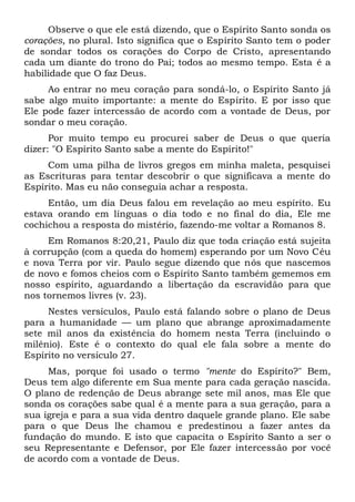 Observe o que ele está dizendo, que o Espírito Santo sonda os
corações, no plural. Isto significa que o Espírito Santo tem o poder
de sondar todos os corações do Corpo de Cristo, apresentando
cada um diante do trono do Pai; todos ao mesmo tempo. Esta é a
habilidade que O faz Deus.
Ao entrar no meu coração para sondá-lo, o Espírito Santo já
sabe algo muito importante: a mente do Espírito. E por isso que
Ele pode fazer intercessão de acordo com a vontade de Deus, por
sondar o meu coração.
Por muito tempo eu procurei saber de Deus o que queria
dizer: "O Espírito Santo sabe a mente do Espírito!"
Com uma pilha de livros gregos em minha maleta, pesquisei
as Escrituras para tentar descobrir o que significava a mente do
Espírito. Mas eu não conseguia achar a resposta.
Então, um dia Deus falou em revelação ao meu espírito. Eu
estava orando em línguas o dia todo e no final do dia, Ele me
cochichou a resposta do mistério, fazendo-me voltar a Romanos 8.
Em Romanos 8:20,21, Paulo diz que toda criação está sujeita
à corrupção (com a queda do homem) esperando por um Novo Céu
e nova Terra por vir. Paulo segue dizendo que nós que nascemos
de novo e fomos cheios com o Espírito Santo também gememos em
nosso espírito, aguardando a libertação da escravidão para que
nos tornemos livres (v. 23).
Nestes versículos, Paulo está falando sobre o plano de Deus
para a humanidade — um plano que abrange aproximadamente
sete mil anos da existência do homem nesta Terra (incluindo o
milênio). Este é o contexto do qual ele fala sobre a mente do
Espírito no versículo 27.
Mas, porque foi usado o termo "mente do Espírito?" Bem,
Deus tem algo diferente em Sua mente para cada geração nascida.
O plano de redenção de Deus abrange sete mil anos, mas Ele que
sonda os corações sabe qual é a mente para a sua geração, para a
sua igreja e para a sua vida dentro daquele grande plano. Ele sabe
para o que Deus lhe chamou e predestinou a fazer antes da
fundação do mundo. E isto que capacita o Espírito Santo a ser o
seu Representante e Defensor, por Ele fazer intercessão por você
de acordo com a vontade de Deus.
 