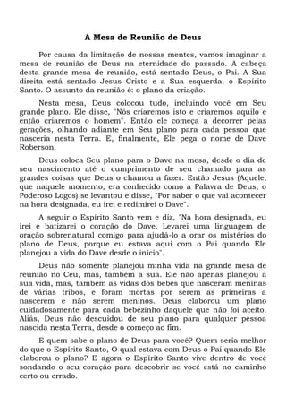A Mesa de Reunião de Deus
Por causa da limitação de nossas mentes, vamos imaginar a
mesa de reunião de Deus na eternidade do passado. A cabeça
desta grande mesa de reunião, está sentado Deus, o Pai. A Sua
direita está sentado Jesus Cristo e a Sua esquerda, o Espírito
Santo. O assunto da reunião é: o plano da criação.
Nesta mesa, Deus colocou tudo, incluindo você em Seu
grande plano. Ele disse, "Nós criaremos isto e criaremos aquilo e
então criaremos o homem". Então ele começa a decorrer pelas
gerações, olhando adiante em Seu plano para cada pessoa que
nasceria nesta Terra. E, finalmente, Ele pega o nome de Dave
Roberson.
Deus coloca Seu plano para o Dave na mesa, desde o dia de
seu nascimento até o cumprimento de seu chamado para as
grandes coisas que Deus o chamou a fazer. Então Jesus (Aquele,
que naquele momento, era conhecido como a Palavra de Deus, o
Poderoso Logos) se levantou e disse, "Por saber o que vai acontecer
na hora designada, eu irei e redimirei o Dave".
A seguir o Espírito Santo vem e diz, "Na hora designada, eu
irei e batizarei o coração do Dave. Levarei uma linguagem de
oração sobrenatural comigo para ajudá-lo a orar os mistérios do
plano de Deus, porque eu estava aqui com o Pai quando Ele
planejou a vida do Dave desde o início".
Deus não somente planejou minha vida na grande mesa de
reunião no Céu, mas, também a sua. Ele não apenas planejou a
sua vida, mas, também as vidas dos bebês que nasceram meninas
de várias tribos, e foram mortas por serem as primeiras a
nascerem e não serem meninos. Deus elaborou um plano
cuidadosamente para cada bebezinho daquele que não foi aceito.
Aliás, Deus não descuidou de seu plano para qualquer pessoa
nascida nesta Terra, desde o começo ao fim.
E quem sabe o plano de Deus para você? Quem seria melhor
do que o Espírito Santo, O qual estava com Deus o Pai quando Ele
elaborou o plano? E agora o Espírito Santo vive dentro de você
sondando o seu coração para descobrir se você está no caminho
certo ou errado.
 